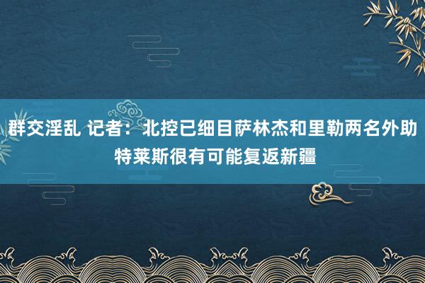 群交淫乱 记者：北控已细目萨林杰和里勒两名外助 特莱斯很有可能复返新疆