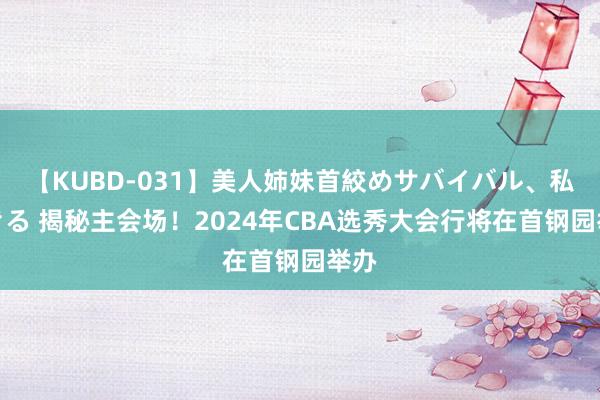 【KUBD-031】美人姉妹首絞めサバイバル、私生きる 揭秘主会场！2024年CBA选秀大会行将在首钢园举办