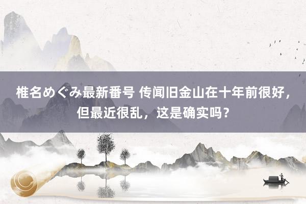 椎名めぐみ最新番号 传闻旧金山在十年前很好，但最近很乱，这是确实吗？