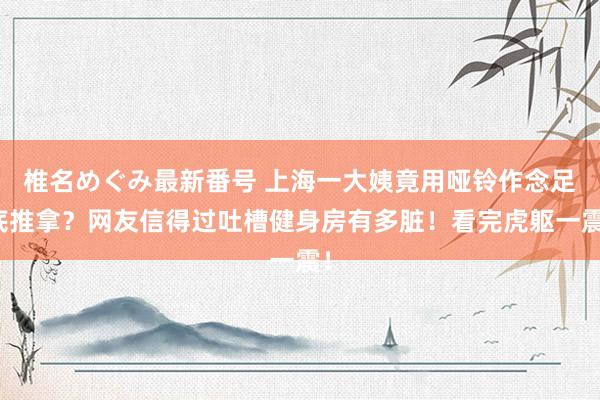 椎名めぐみ最新番号 上海一大姨竟用哑铃作念足底推拿？网友信得过吐槽健身房有多脏！看完虎躯一震！