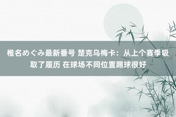 椎名めぐみ最新番号 楚克乌梅卡：从上个赛季吸取了履历 在球场不同位置踢球很好