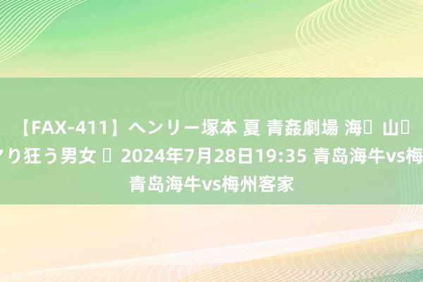 【FAX-411】ヘンリー塚本 夏 青姦劇場 海・山・川 ハマり狂う男女 ⏰2024年7月28日19:35 青岛海牛vs梅州客家