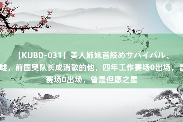 【KUBD-031】美人姉妹首絞めサバイバル、私生きる 唏嘘，前国奥队长成消散的他，四年工作赛场0出场，曾是但愿之星