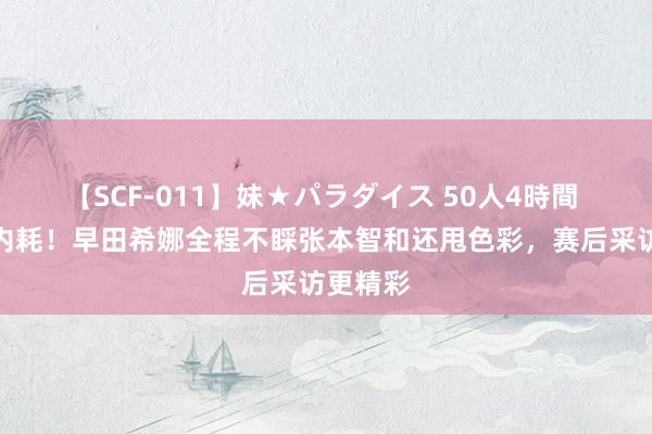 【SCF-011】妹★パラダイス 50人4時間 日本队内耗！早田希娜全程不睬张本智和还甩色彩，赛后采访更精彩