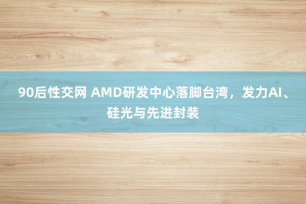 90后性交网 AMD研发中心落脚台湾，发力AI、硅光与先进封装