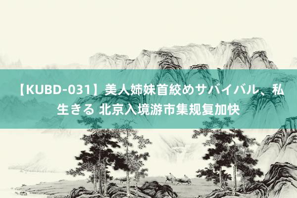 【KUBD-031】美人姉妹首絞めサバイバル、私生きる 北京入境游市集规复加快