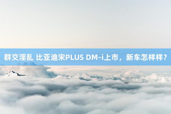 群交淫乱 比亚迪宋PLUS DM-i上市，新车怎样样？