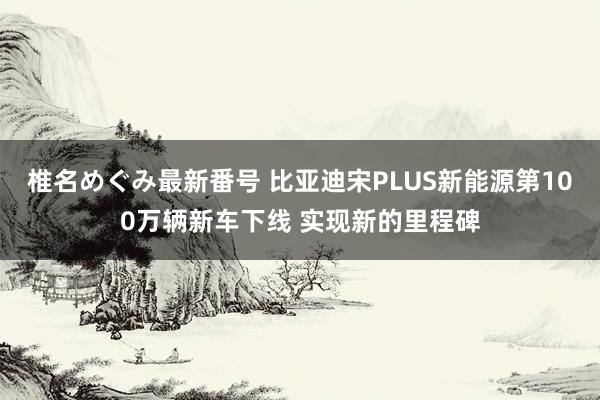 椎名めぐみ最新番号 比亚迪宋PLUS新能源第100万辆新车下线 实现新的里程碑