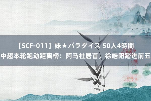 【SCF-011】妹★パラダイス 50人4時間 中超本轮跑动距离榜：阿马杜居首，徐皓阳踏进前五