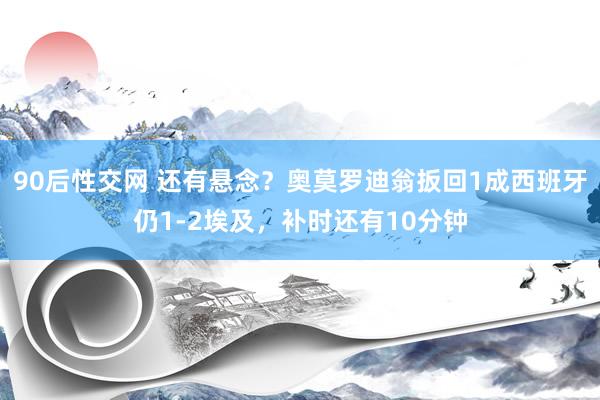 90后性交网 还有悬念？奥莫罗迪翁扳回1成西班牙仍1-2埃及，补时还有10分钟