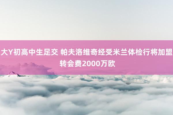 大Y初高中生足交 帕夫洛维奇经受米兰体检行将加盟 转会费2000万欧