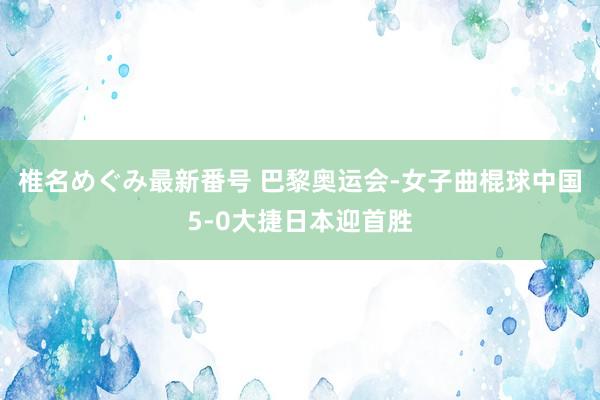 椎名めぐみ最新番号 巴黎奥运会-女子曲棍球中国5-0大捷日本迎首胜