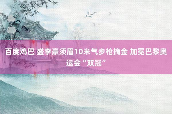 百度鸡巴 盛李豪须眉10米气步枪摘金 加冕巴黎奥运会“双冠”