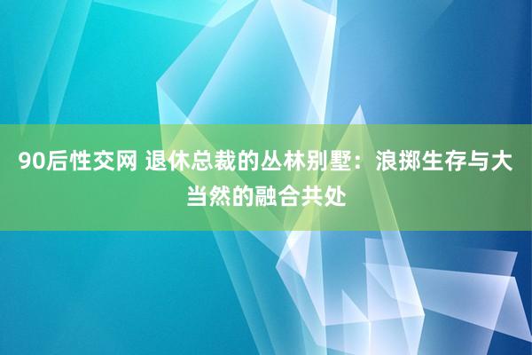 90后性交网 退休总裁的丛林别墅：浪掷生存与大当然的融合共处