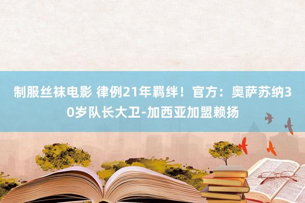 制服丝袜电影 律例21年羁绊！官方：奥萨苏纳30岁队长大卫-加西亚加盟赖扬