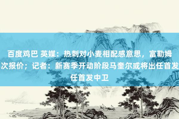 百度鸡巴 英媒：热刺对小麦相配感意思，富勒姆将再次报价；记者：新赛季开动阶段马奎尔或将出任首发中卫