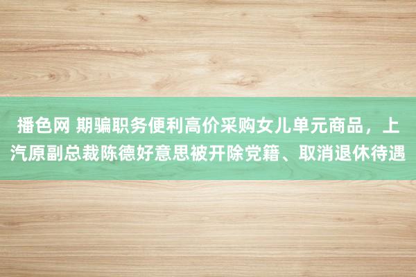 播色网 期骗职务便利高价采购女儿单元商品，上汽原副总裁陈德好意思被开除党籍、取消退休待遇