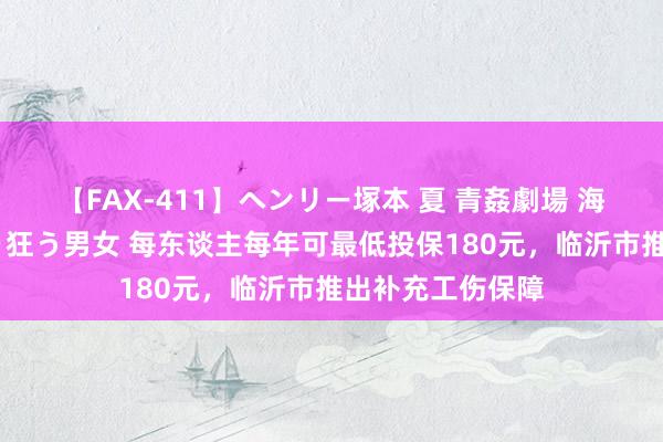 【FAX-411】ヘンリー塚本 夏 青姦劇場 海・山・川 ハマり狂う男女 每东谈主每年可最低投保180元，临沂市推出补充工伤保障