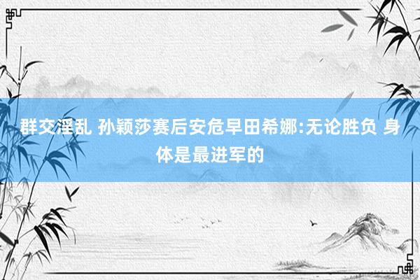 群交淫乱 孙颖莎赛后安危早田希娜:无论胜负 身体是最进军的