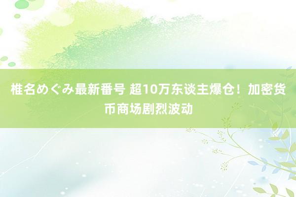 椎名めぐみ最新番号 超10万东谈主爆仓！加密货币商场剧烈波动