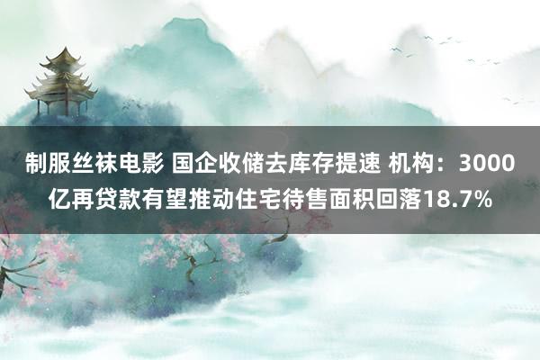 制服丝袜电影 国企收储去库存提速 机构：3000亿再贷款有望推动住宅待售面积回落18.7%