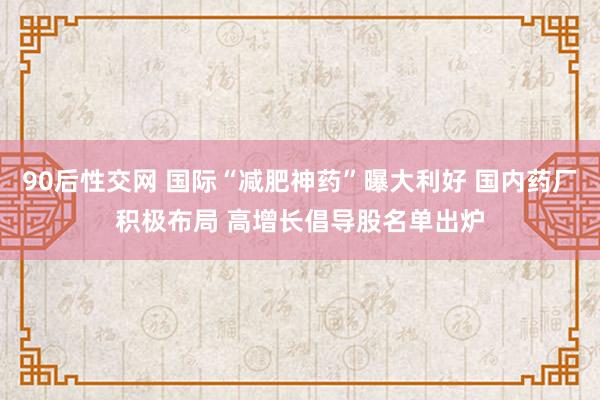 90后性交网 国际“减肥神药”曝大利好 国内药厂积极布局 高增长倡导股名单出炉