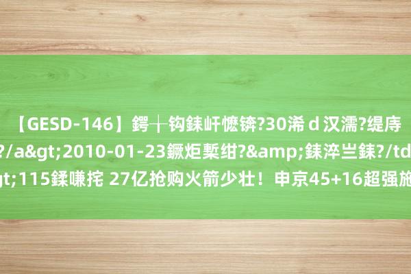 【GESD-146】鍔╁钩銇屽懡锛?30浠ｄ汉濡?缇庤倝銈傝笂銈?3浜?/a>2010-01-23鐝炬槧绀?&銇淬亗銇?/td>115鍒嗛挓 27亿抢购火箭少壮！申京45+16超强施展，公牛决定斩获4个首轮签