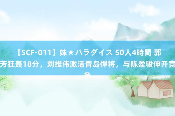 【SCF-011】妹★パラダイス 50人4時間 郭奇芳狂轰18分，刘维伟激活青岛悍将，与陈盈骏伸开竞争