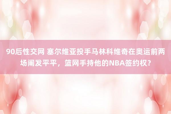 90后性交网 塞尔维亚投手马林科维奇在奥运前两场阐发平平，篮网手持他的NBA签约权？