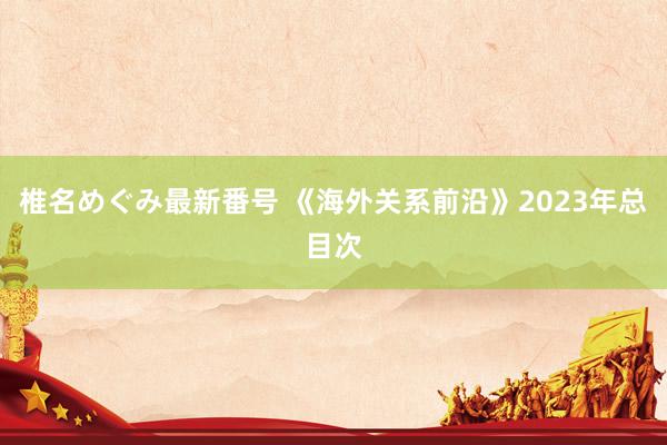 椎名めぐみ最新番号 《海外关系前沿》2023年总目次