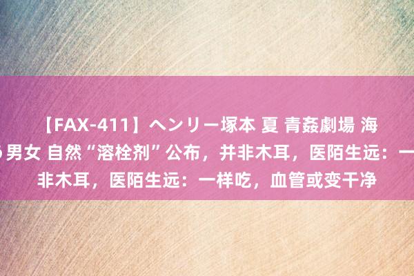 【FAX-411】ヘンリー塚本 夏 青姦劇場 海・山・川 ハマり狂う男女 自然“溶栓剂”公布，并非木耳，医陌生远：一样吃，血管或变干净