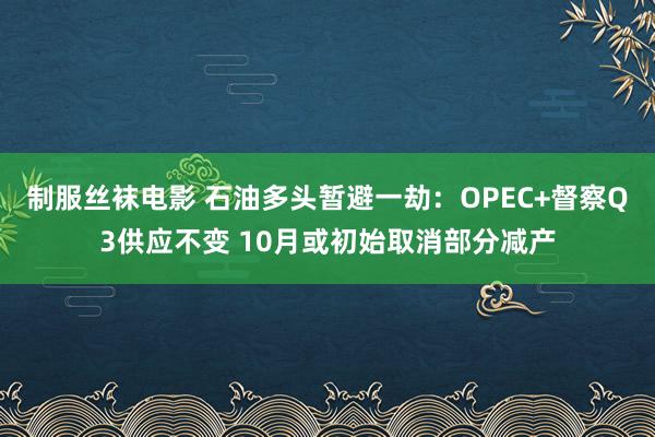 制服丝袜电影 石油多头暂避一劫：OPEC+督察Q3供应不变 10月或初始取消部分减产