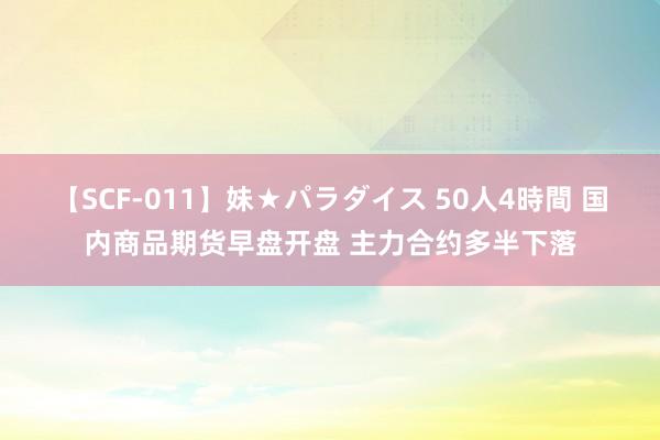 【SCF-011】妹★パラダイス 50人4時間 国内商品期货早盘开盘 主力合约多半下落