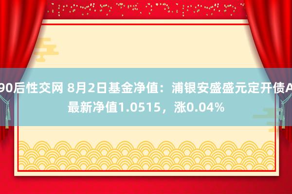 90后性交网 8月2日基金净值：浦银安盛盛元定开债A最新净值1.0515，涨0.04%