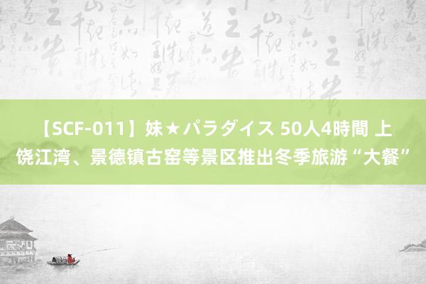 【SCF-011】妹★パラダイス 50人4時間 上饶江湾、景德镇古窑等景区推出冬季旅游“大餐”