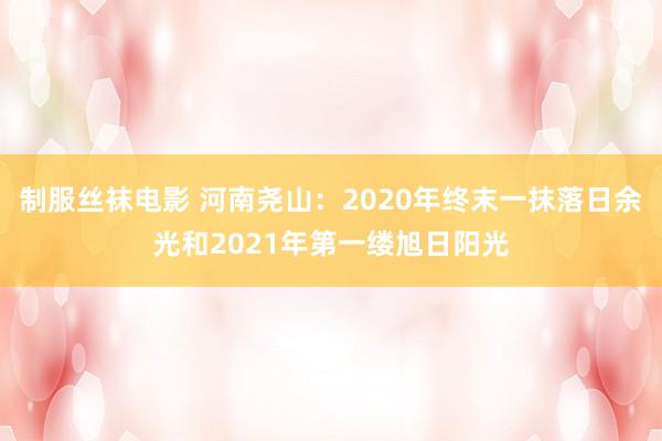 制服丝袜电影 河南尧山：2020年终末一抹落日余光和2021年第一缕旭日阳光