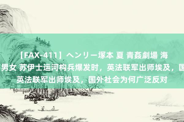 【FAX-411】ヘンリー塚本 夏 青姦劇場 海・山・川 ハマり狂う男女 苏伊士运河构兵爆发时，英法联军出师埃及，国外社会为何广泛反对