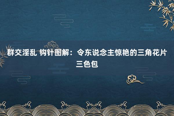 群交淫乱 钩针图解：令东说念主惊艳的三角花片三色包