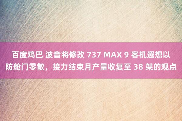 百度鸡巴 波音将修改 737 MAX 9 客机遐想以防舱门零散，接力结束月产量收复至 38 架的观点