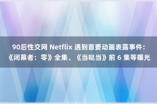 90后性交网 Netflix 遇到首要动画表露事件：《闭幕者：零》全集、《当哒当》前 6 集等曝光