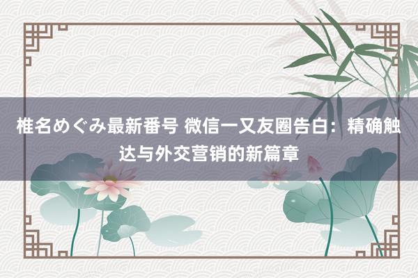 椎名めぐみ最新番号 微信一又友圈告白：精确触达与外交营销的新篇章