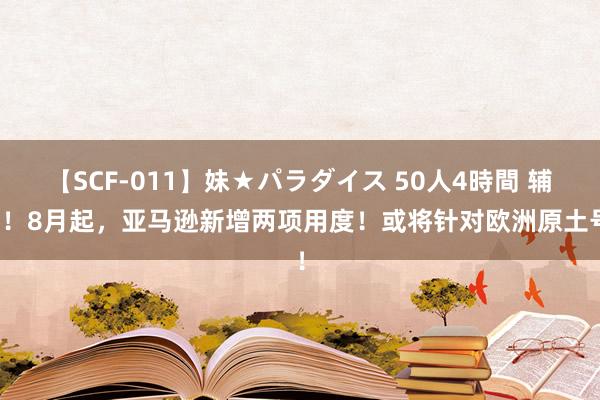 【SCF-011】妹★パラダイス 50人4時間 辅导！8月起，亚马逊新增两项用度！或将针对欧洲原土号！