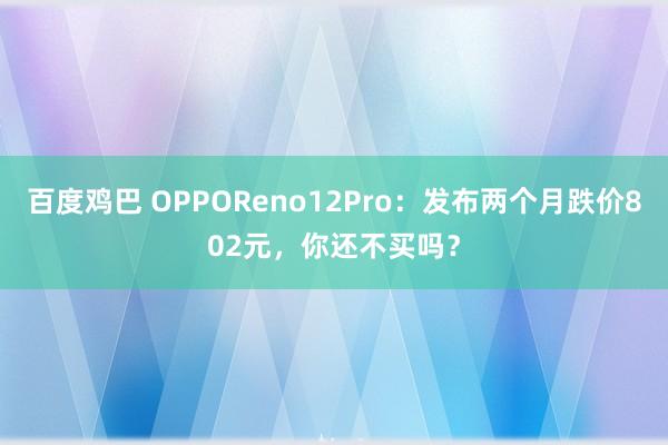 百度鸡巴 OPPOReno12Pro：发布两个月跌价802元，你还不买吗？