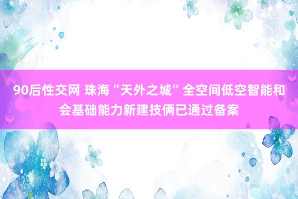 90后性交网 珠海“天外之城”全空间低空智能和会基础能力新建技俩已通过备案