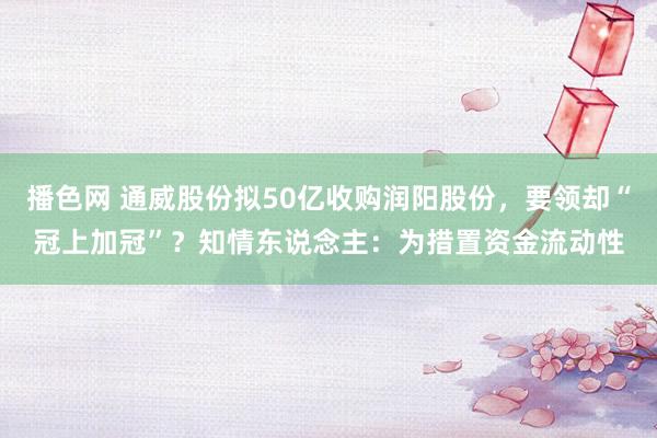 播色网 通威股份拟50亿收购润阳股份，要领却“冠上加冠”？知情东说念主：为措置资金流动性