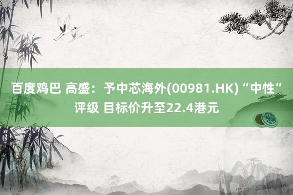 百度鸡巴 高盛：予中芯海外(00981.HK)“中性”评级 目标价升至22.4港元