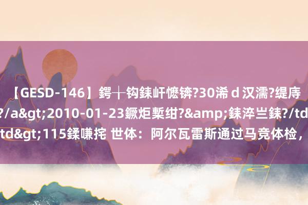 【GESD-146】鍔╁钩銇屽懡锛?30浠ｄ汉濡?缇庤倝銈傝笂銈?3浜?/a>2010-01-23鐝炬槧绀?&銇淬亗銇?/td>115鍒嗛挓 世体：阿尔瓦雷斯通过马竞体检，接下来与俱乐部签约5年