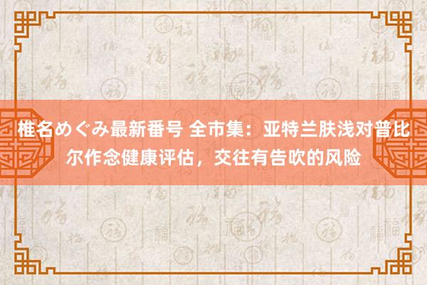 椎名めぐみ最新番号 全市集：亚特兰肤浅对普比尔作念健康评估，交往有告吹的风险