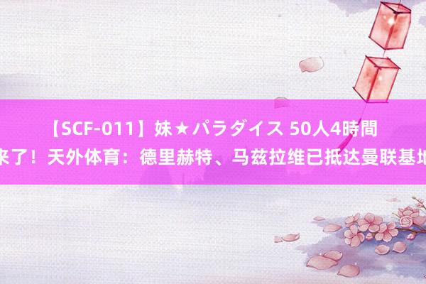 【SCF-011】妹★パラダイス 50人4時間 来了！天外体育：德里赫特、马兹拉维已抵达曼联基地