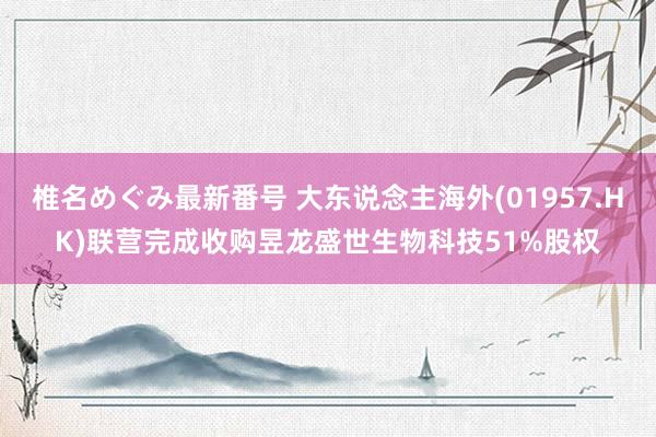 椎名めぐみ最新番号 大东说念主海外(01957.HK)联营完成收购昱龙盛世生物科技51%股权